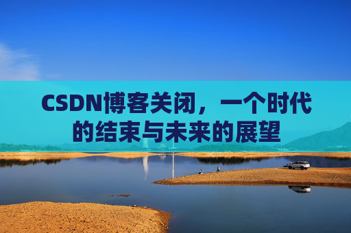 CSDN博客关闭，一个时代的结束与未来的展望